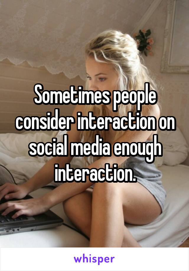 Sometimes people consider interaction on social media enough interaction.
