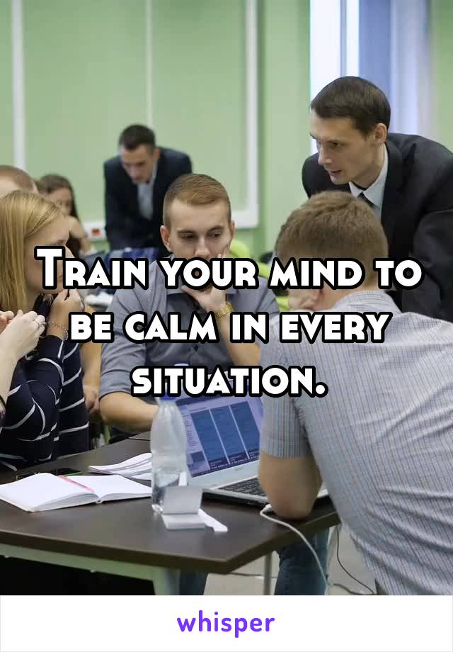 Train your mind to be calm in every situation.