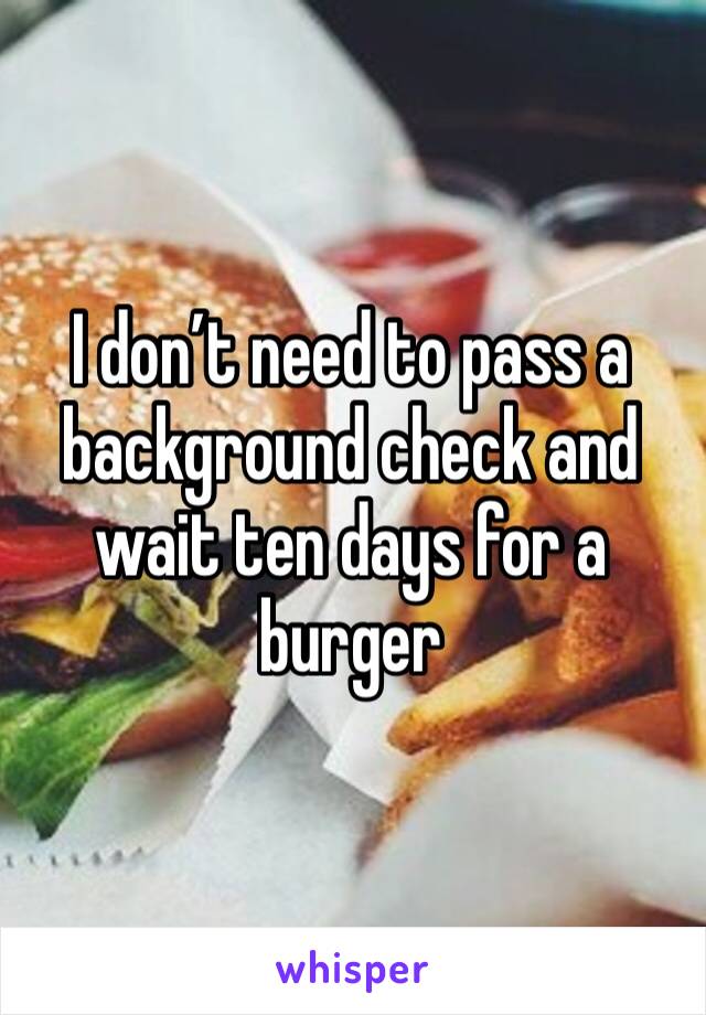 I don’t need to pass a background check and  wait ten days for a burger 