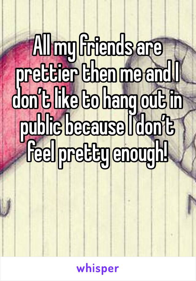 All my friends are prettier then me and I don’t like to hang out in public because I don’t feel pretty enough! 