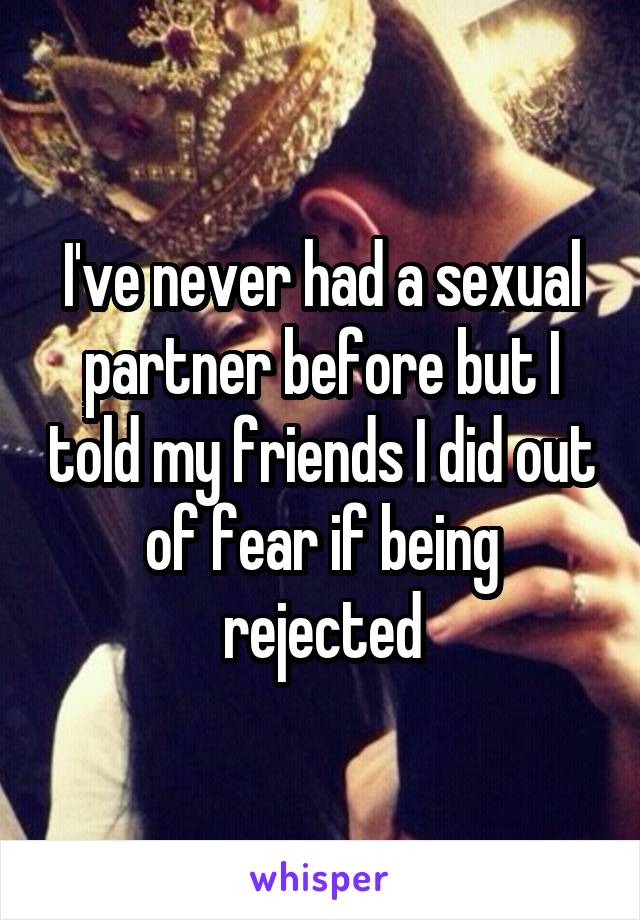 I've never had a sexual partner before but I told my friends I did out of fear if being rejected