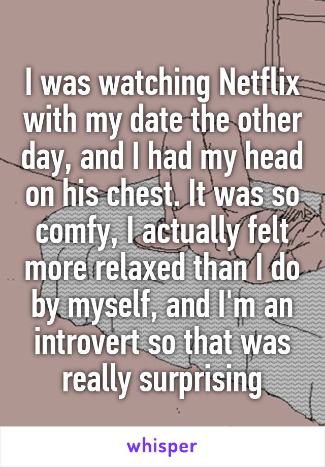 I was watching Netflix with my date the other day, and I had my head on his chest. It was so comfy, I actually felt more relaxed than I do by myself, and I'm an introvert so that was really surprising