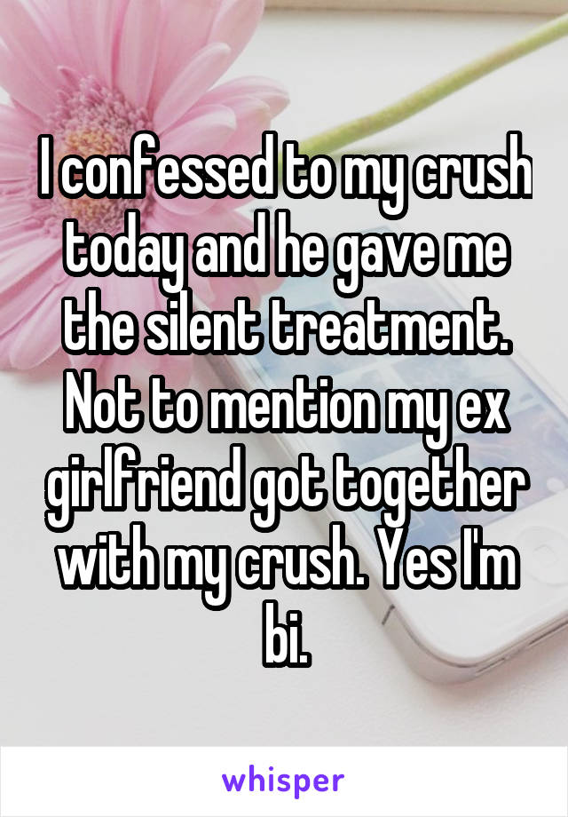 I confessed to my crush today and he gave me the silent treatment. Not to mention my ex girlfriend got together with my crush. Yes I'm bi.