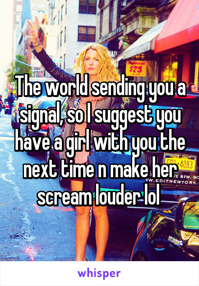 The world sending you a signal, so I suggest you have a girl with you the next time n make her scream louder lol 