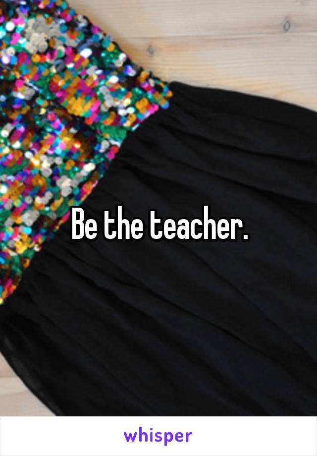 Be the teacher.