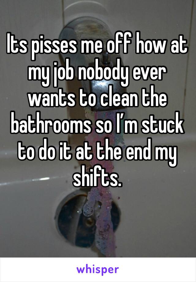 Its pisses me off how at my job nobody ever wants to clean the bathrooms so I’m stuck to do it at the end my shifts.