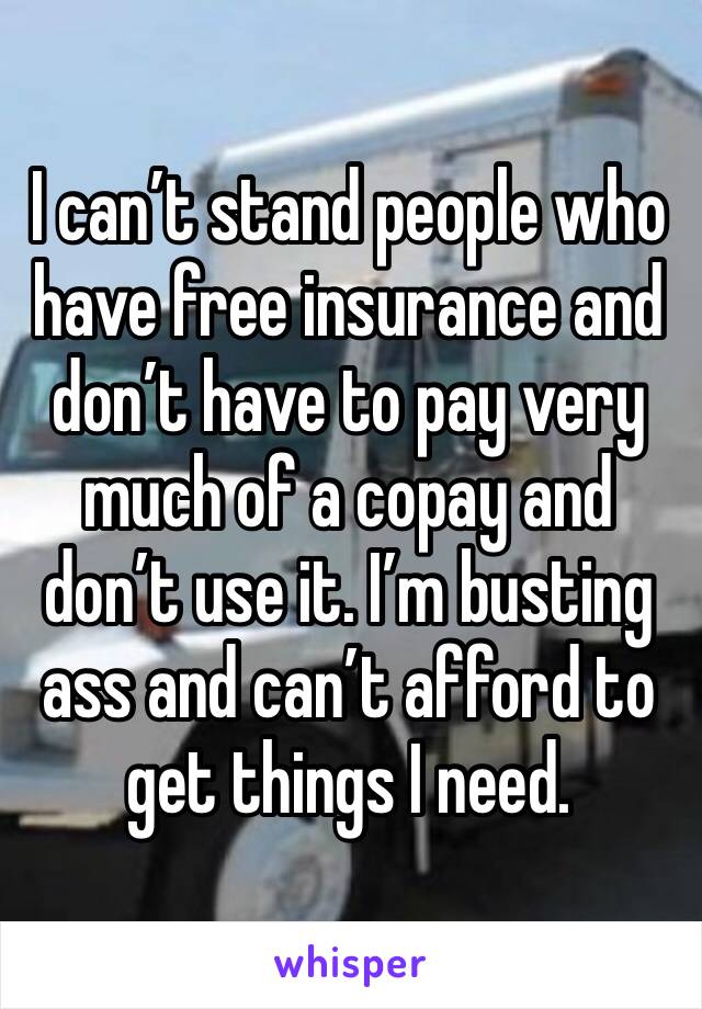 I can’t stand people who have free insurance and don’t have to pay very much of a copay and don’t use it. I’m busting ass and can’t afford to get things I need. 