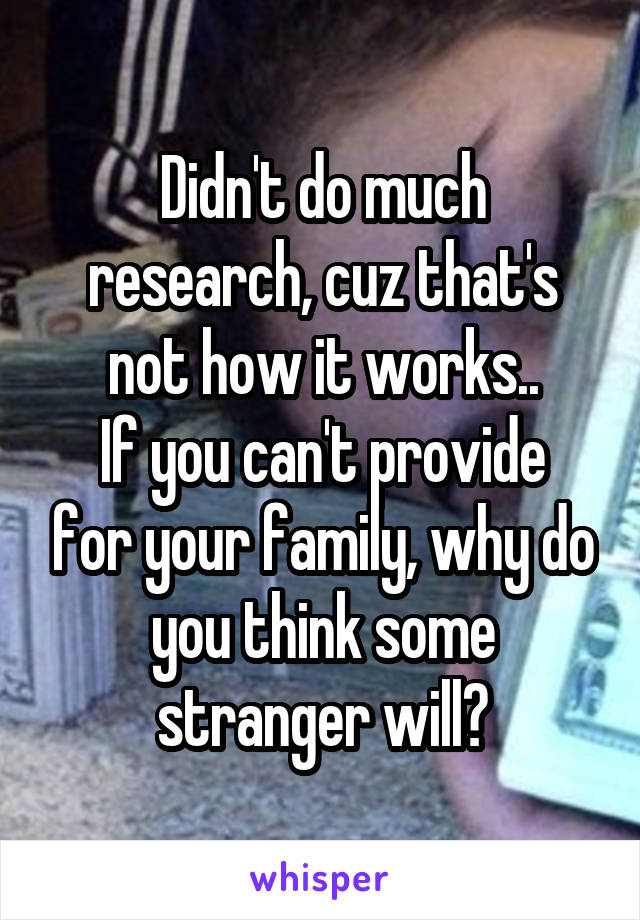 Didn't do much research, cuz that's not how it works..
If you can't provide for your family, why do you think some stranger will?
