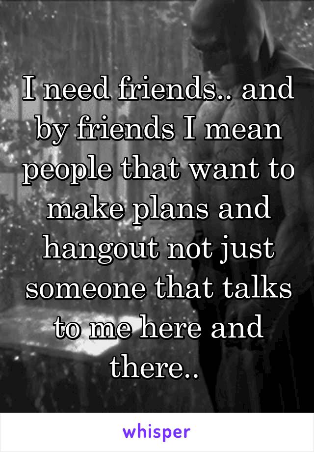 I need friends.. and by friends I mean people that want to make plans and hangout not just someone that talks to me here and there.. 