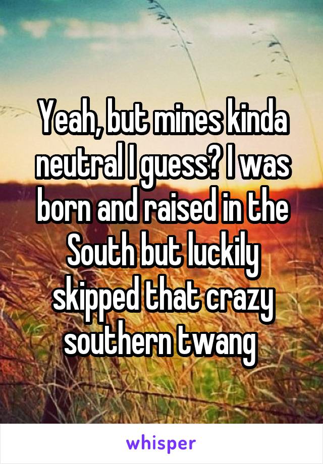 Yeah, but mines kinda neutral I guess? I was born and raised in the South but luckily skipped that crazy southern twang 