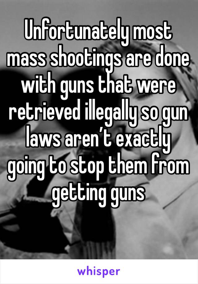 Unfortunately most mass shootings are done with guns that were retrieved illegally so gun laws aren’t exactly going to stop them from getting guns