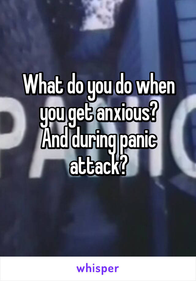 What do you do when you get anxious?
And during panic attack?
