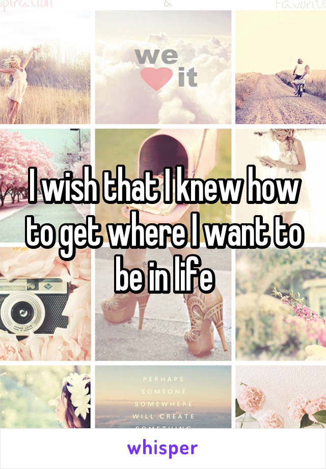 I wish that I knew how to get where I want to be in life