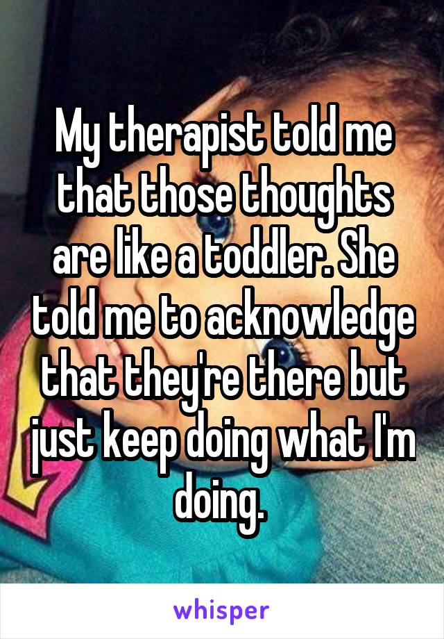My therapist told me that those thoughts are like a toddler. She told me to acknowledge that they're there but just keep doing what I'm doing. 