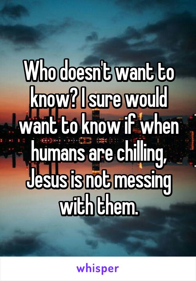 Who doesn't want to know? I sure would want to know if when humans are chilling, Jesus is not messing with them.