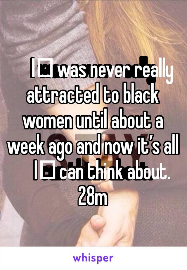 I️ was never really attracted to black women until about a week ago and now it’s all I️ can think about. 
28m