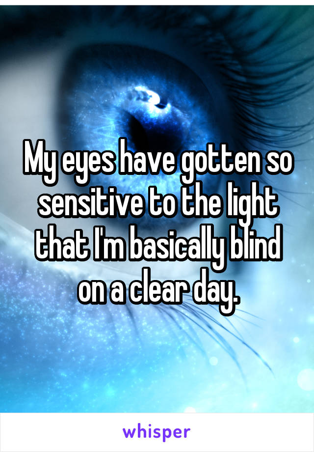 My eyes have gotten so sensitive to the light that I'm basically blind on a clear day.