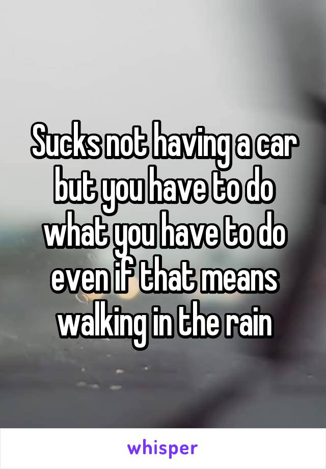 Sucks not having a car but you have to do what you have to do even if that means walking in the rain