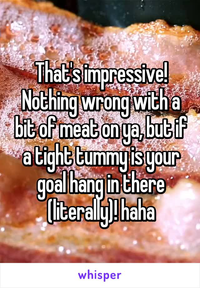 That's impressive! Nothing wrong with a bit of meat on ya, but if a tight tummy is your goal hang in there (literally)! haha