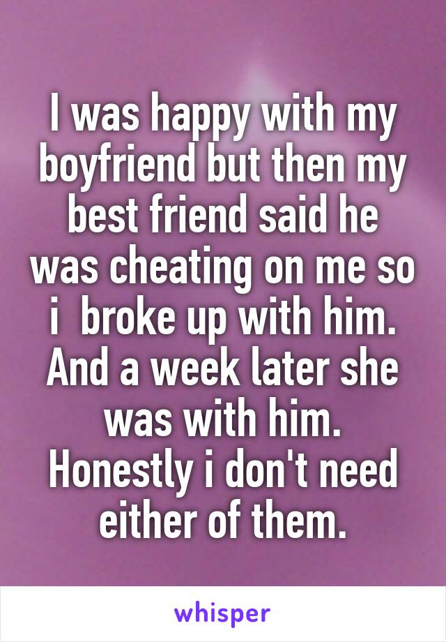 I was happy with my boyfriend but then my best friend said he was cheating on me so i  broke up with him. And a week later she was with him. Honestly i don't need either of them.