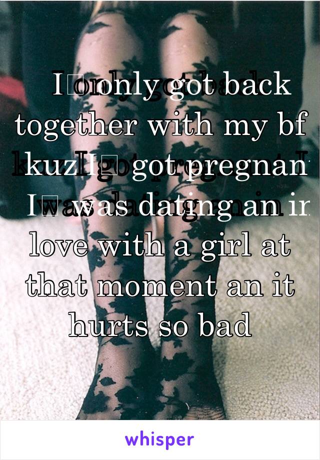 I️ only got back together with my bf kuz I️ got pregnant I️ was dating an in love with a girl at that moment an it hurts so bad 