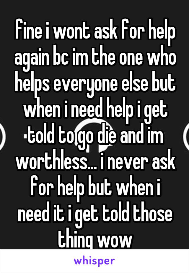 fine i wont ask for help again bc im the one who helps everyone else but when i need help i get told to go die and im worthless... i never ask for help but when i need it i get told those thing wow