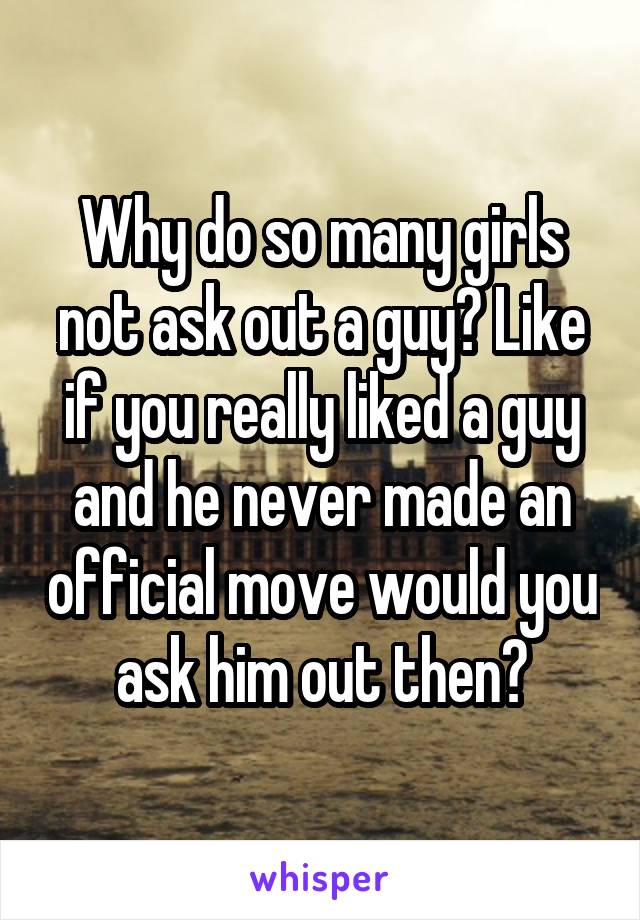 Why do so many girls not ask out a guy? Like if you really liked a guy and he never made an official move would you ask him out then?