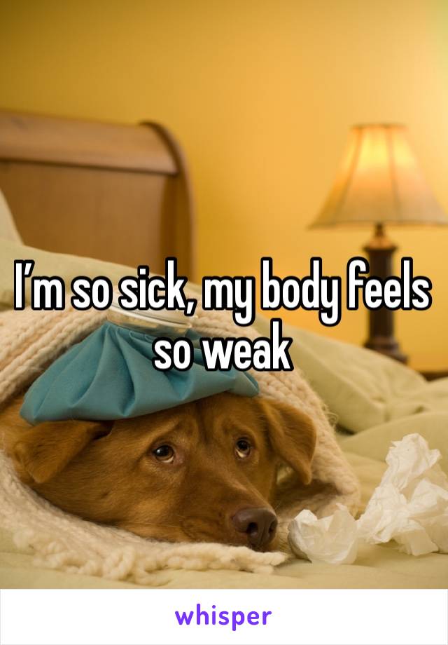 I’m so sick, my body feels so weak