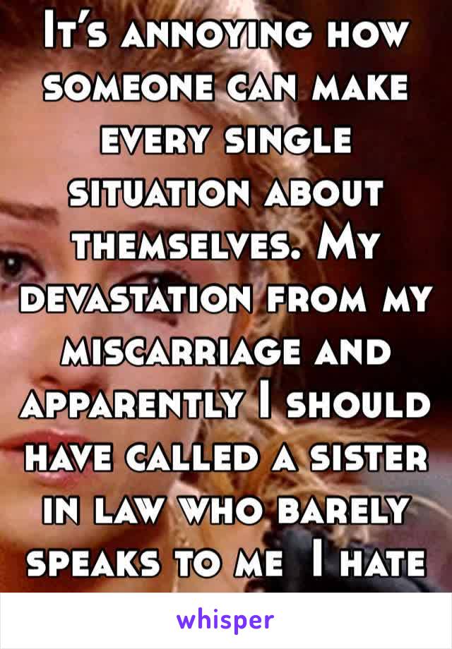 It’s annoying how someone can make every single situation about themselves. My devastation from my miscarriage and apparently I should have called a sister in law who barely speaks to me  I hate her. 