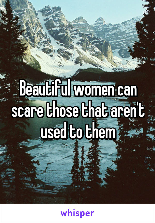 Beautiful women can scare those that aren't used to them