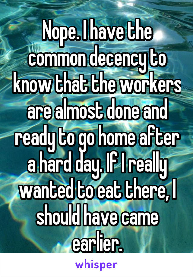 Nope. I have the common decency to know that the workers are almost done and ready to go home after a hard day. If I really wanted to eat there, I should have came earlier.