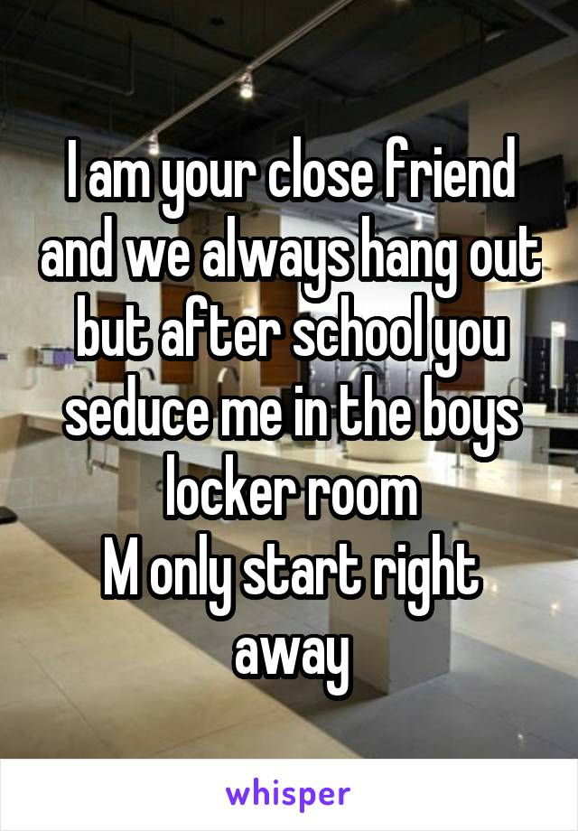 I am your close friend and we always hang out but after school you seduce me in the boys locker room
M only start right away