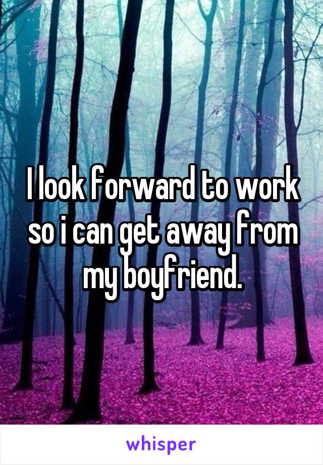 I look forward to work so i can get away from my boyfriend.