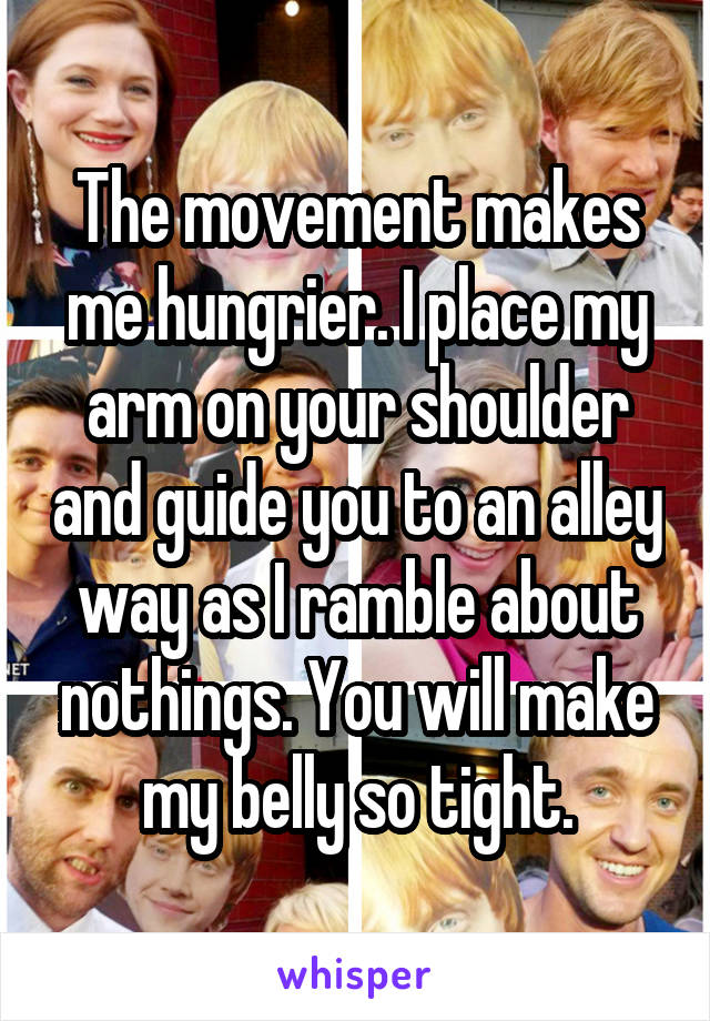 The movement makes me hungrier. I place my arm on your shoulder and guide you to an alley way as I ramble about nothings. You will make my belly so tight.