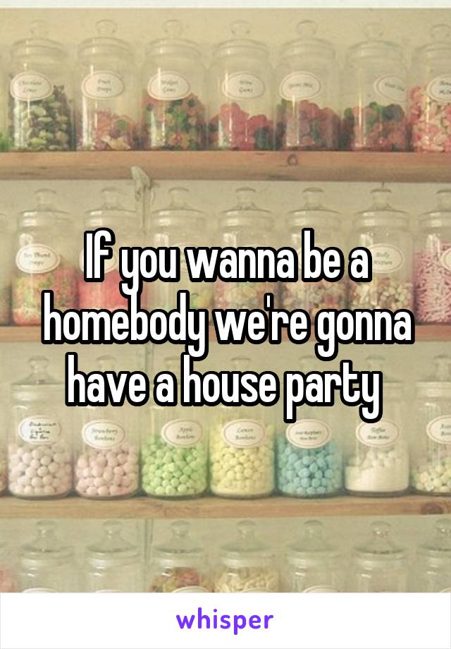 If you wanna be a homebody we're gonna have a house party 