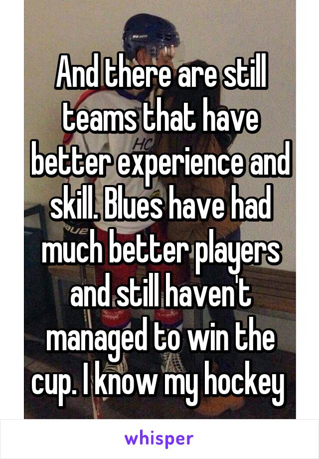 And there are still teams that have better experience and skill. Blues have had much better players and still haven't managed to win the cup. I know my hockey 