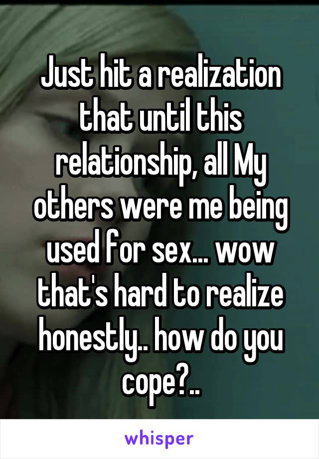 Just hit a realization that until this relationship, all My others were me being used for sex... wow that's hard to realize honestly.. how do you cope?..