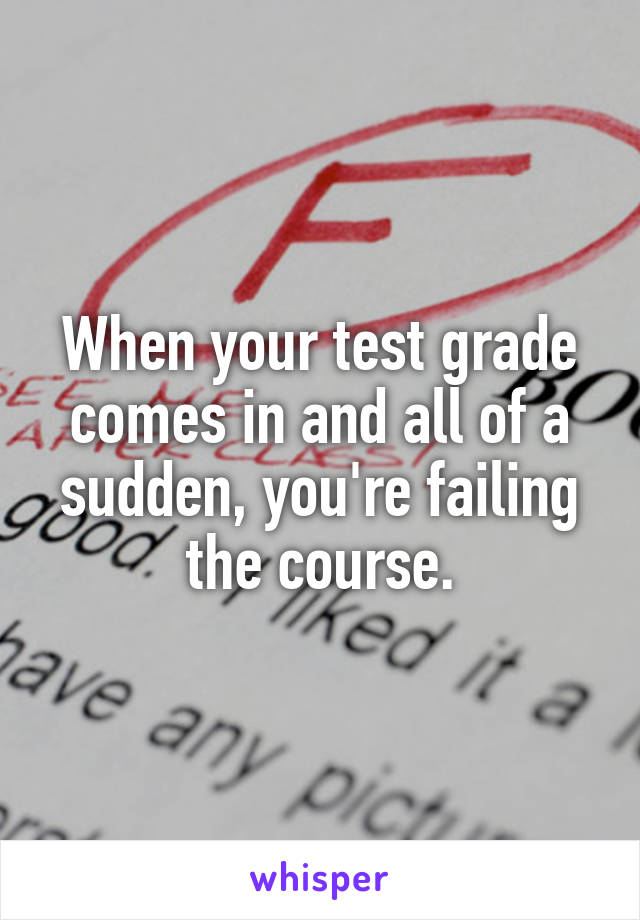 When your test grade comes in and all of a sudden, you're failing the course.