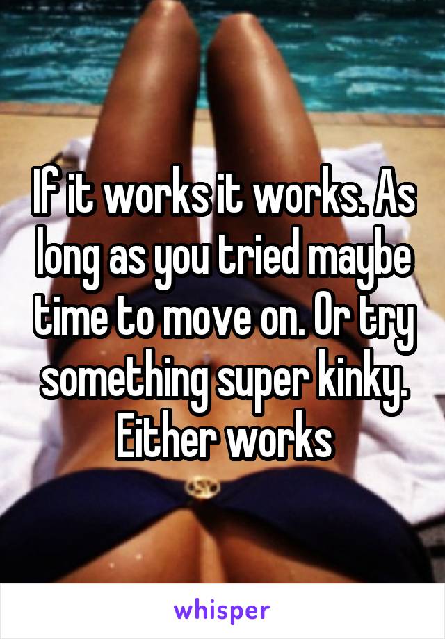 If it works it works. As long as you tried maybe time to move on. Or try something super kinky. Either works