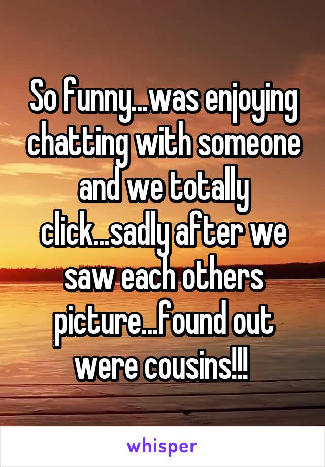 So funny...was enjoying chatting with someone and we totally click...sadly after we saw each others picture...found out were cousins!!! 