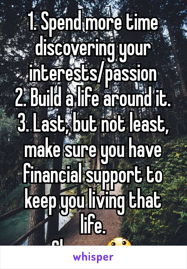 1. Spend more time discovering your interests/passion
2. Build a life around it.
3. Last, but not least, make sure you have financial support to keep you living that life.
Cheers 😃