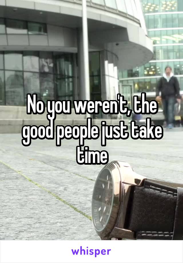 No you weren't, the good people just take time