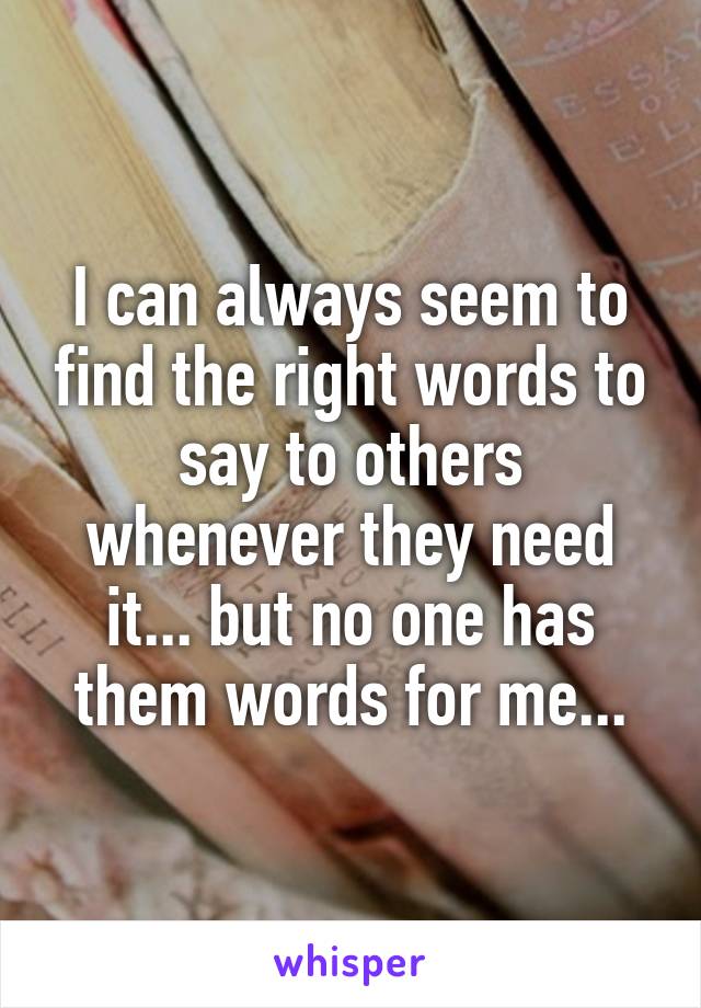 I can always seem to find the right words to say to others whenever they need it... but no one has them words for me...