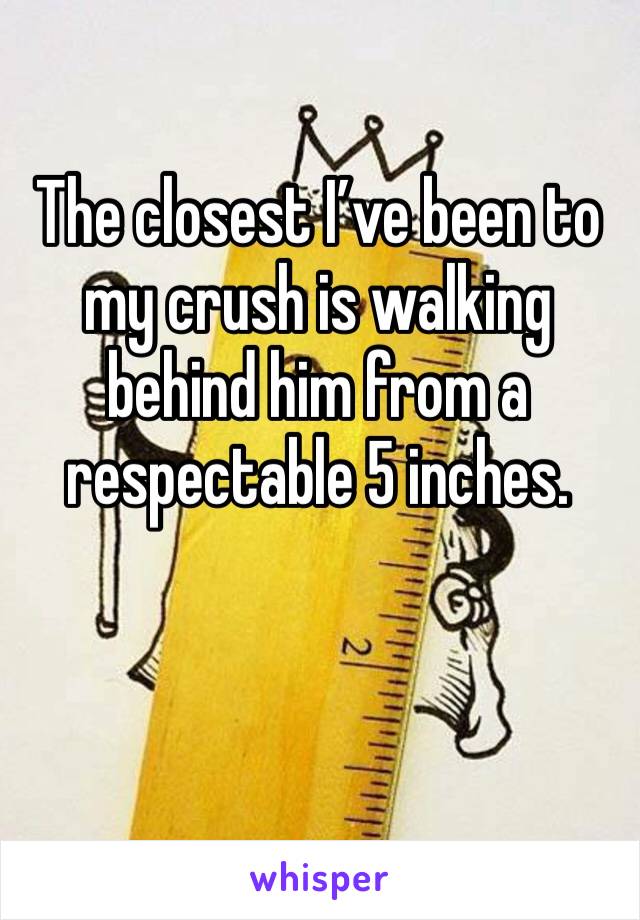 The closest I’ve been to my crush is walking behind him from a respectable 5 inches.