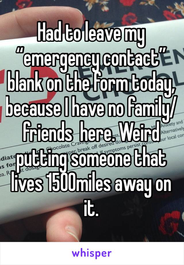 Had to leave my  “emergency contact” blank on the form today, because I have no family/friends  here. Weird putting someone that lives 1500miles away on it.