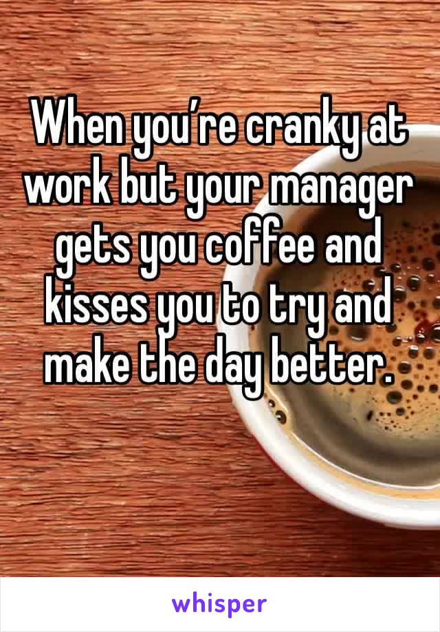 When you’re cranky at work but your manager gets you coffee and kisses you to try and make the day better.