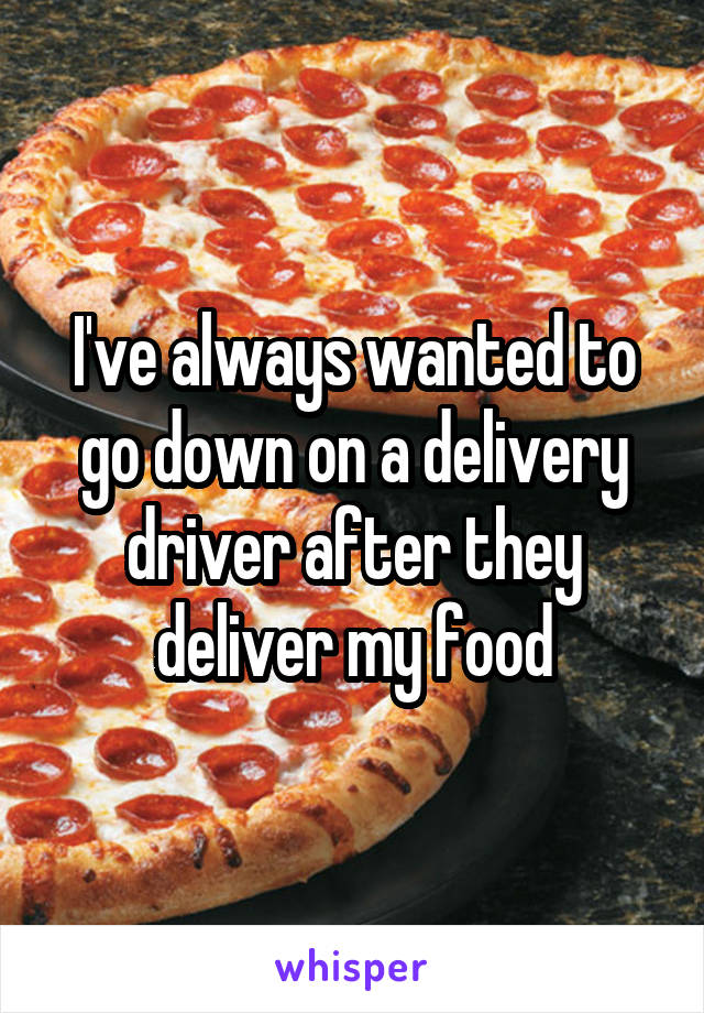 I've always wanted to go down on a delivery driver after they deliver my food