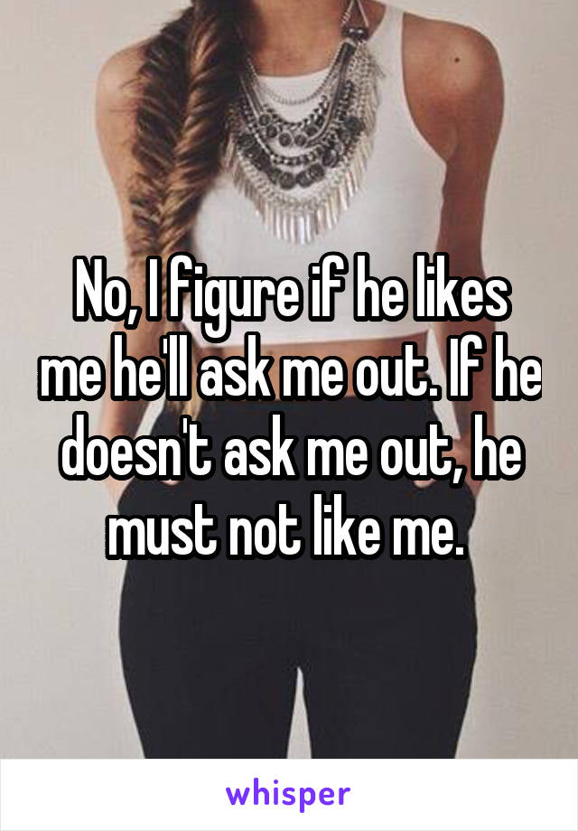 No, I figure if he likes me he'll ask me out. If he doesn't ask me out, he must not like me. 