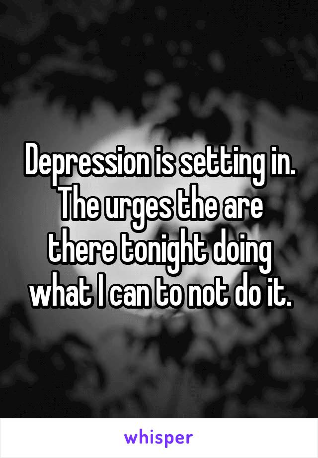 Depression is setting in. The urges the are there tonight doing what I can to not do it.