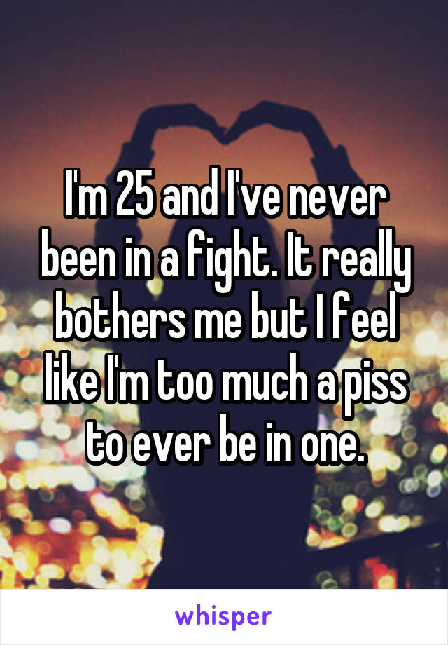 I'm 25 and I've never been in a fight. It really bothers me but I feel like I'm too much a piss to ever be in one.